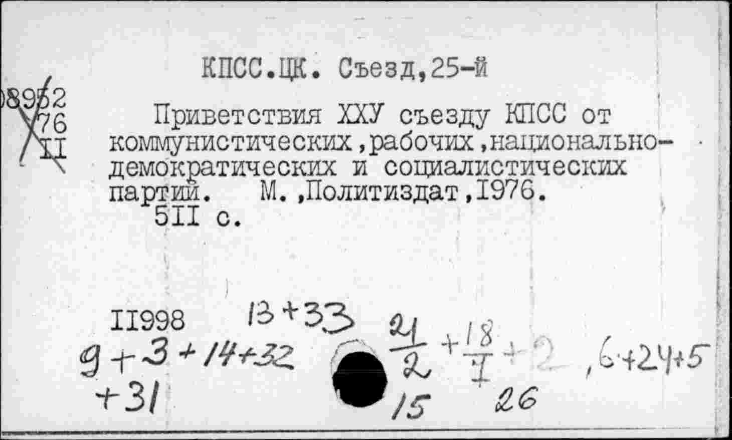 ﻿КПСС.ЦК. Съезд,25-й
2	I
5 Приветствия ХХУ съезду КПСС от
■т	коммунистических,рабочих»национально- ■
демократических и социалистических партии. М..Политиздат,1976.
511 с.
11998	1&+33 Ц
$ -г 3 * А'ЛДЗ	+-Т 4 '
+ 3/	£.6